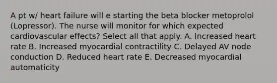 A pt w/ heart failure will e starting the beta blocker metoprolol (Lopressor). The nurse will monitor for which expected cardiovascular effects? Select all that apply. A. Increased heart rate B. Increased myocardial contractility C. Delayed AV node conduction D. Reduced heart rate E. Decreased myocardial automaticity