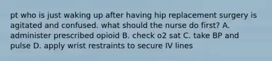 pt who is just waking up after having hip replacement surgery is agitated and confused. what should the nurse do first? A. administer prescribed opioid B. check o2 sat C. take BP and pulse D. apply wrist restraints to secure IV lines