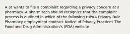 A pt wants to file a complaint regarding a privacy concern at a pharmacy. A pharm tech should recognize that the complaint process is outlined in which of the following HIPAA Privacy Rule Pharmacy employment contract Notice of Privacy Practices The Food and Drug Administration's (FDA) website