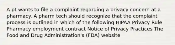 A pt wants to file a complaint regarding a privacy concern at a pharmacy. A pharm tech should recognize that the complaint process is outlined in which of the following HIPAA Privacy Rule Pharmacy employment contract Notice of Privacy Practices The Food and Drug Administration's (FDA) website