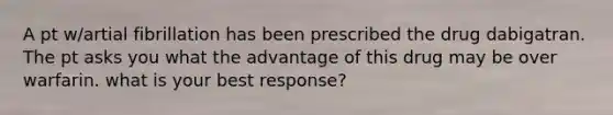 A pt w/artial fibrillation has been prescribed the drug dabigatran. The pt asks you what the advantage of this drug may be over warfarin. what is your best response?