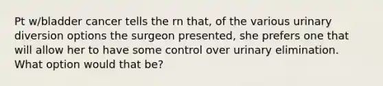 Pt w/bladder cancer tells the rn that, of the various urinary diversion options the surgeon presented, she prefers one that will allow her to have some control over urinary elimination. What option would that be?