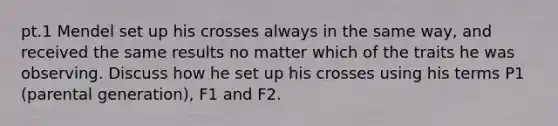 pt.1 Mendel set up his crosses always in the same way, and received the same results no matter which of the traits he was observing. Discuss how he set up his crosses using his terms P1 (parental generation), F1 and F2.