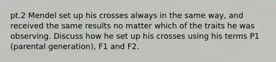 pt.2 Mendel set up his crosses always in the same way, and received the same results no matter which of the traits he was observing. Discuss how he set up his crosses using his terms P1 (parental generation), F1 and F2.