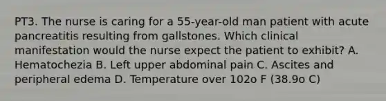 PT3. The nurse is caring for a 55-year-old man patient with acute pancreatitis resulting from gallstones. Which clinical manifestation would the nurse expect the patient to exhibit? A. Hematochezia B. Left upper abdominal pain C. Ascites and peripheral edema D. Temperature over 102o F (38.9o C)