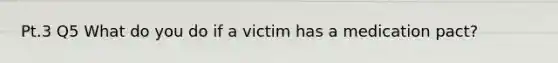 Pt.3 Q5 What do you do if a victim has a medication pact?