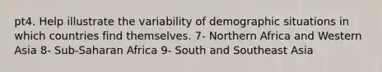 pt4. Help illustrate the variability of demographic situations in which countries find themselves. 7- Northern Africa and Western Asia 8- Sub-Saharan Africa 9- South and Southeast Asia