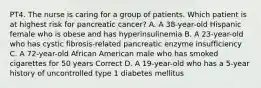 PT4. The nurse is caring for a group of patients. Which patient is at highest risk for pancreatic cancer? A. A 38-year-old Hispanic female who is obese and has hyperinsulinemia B. A 23-year-old who has cystic fibrosis-related pancreatic enzyme insufficiency C. A 72-year-old African American male who has smoked cigarettes for 50 years Correct D. A 19-year-old who has a 5-year history of uncontrolled type 1 diabetes mellitus