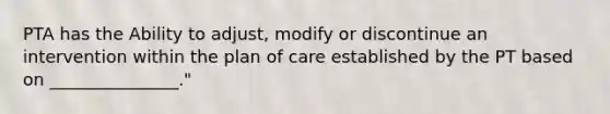 PTA has the Ability to adjust, modify or discontinue an intervention within the plan of care established by the PT based on _______________."