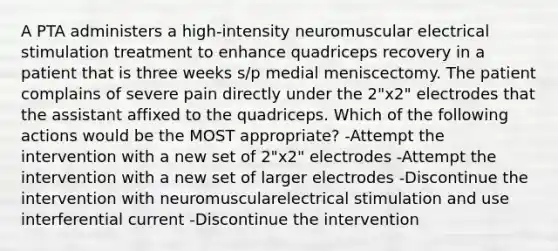 A PTA administers a high-intensity neuromuscular electrical stimulation treatment to enhance quadriceps recovery in a patient that is three weeks s/p medial meniscectomy. The patient complains of severe pain directly under the 2"x2" electrodes that the assistant affixed to the quadriceps. Which of the following actions would be the MOST appropriate? -Attempt the intervention with a new set of 2"x2" electrodes -Attempt the intervention with a new set of larger electrodes -Discontinue the intervention with neuromuscularelectrical stimulation and use interferential current -Discontinue the intervention