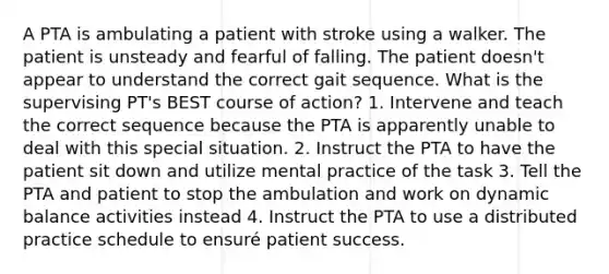 A PTA is ambulating a patient with stroke using a walker. The patient is unsteady and fearful of falling. The patient doesn't appear to understand the correct gait sequence. What is the supervising PT's BEST course of action? 1. Intervene and teach the correct sequence because the PTA is apparently unable to deal with this special situation. 2. Instruct the PTA to have the patient sit down and utilize mental practice of the task 3. Tell the PTA and patient to stop the ambulation and work on dynamic balance activities instead 4. Instruct the PTA to use a distributed practice schedule to ensuré patient success.