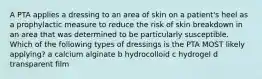 A PTA applies a dressing to an area of skin on a patient's heel as a prophylactic measure to reduce the risk of skin breakdown in an area that was determined to be particularly susceptible. Which of the following types of dressings is the PTA MOST likely applying? a calcium alginate b hydrocolloid c hydrogel d transparent film