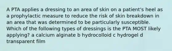 A PTA applies a dressing to an area of skin on a patient's heel as a prophylactic measure to reduce the risk of skin breakdown in an area that was determined to be particularly susceptible. Which of the following types of dressings is the PTA MOST likely applying? a calcium alginate b hydrocolloid c hydrogel d transparent film