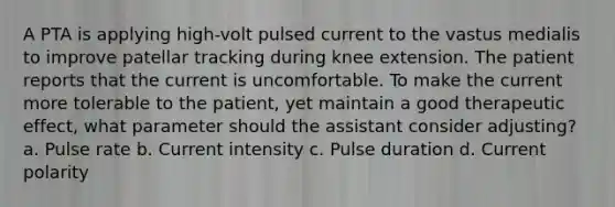 A PTA is applying high-volt pulsed current to the vastus medialis to improve patellar tracking during knee extension. The patient reports that the current is uncomfortable. To make the current more tolerable to the patient, yet maintain a good therapeutic effect, what parameter should the assistant consider adjusting? a. Pulse rate b. Current intensity c. Pulse duration d. Current polarity