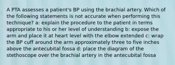 A PTA assesses a patient's BP using the brachial artery. Which of the following statements is not accurate when performing this technique? a: explain the procedure to the patient in terms appropriate to his or her level of understanding b: expose the arm and place it at heart level with the elbow extended c: wrap the BP cuff around the arm approximately three to five inches above the antecubital fossa d: place the diagram of the stethoscope over the brachial artery in the antecubital fossa