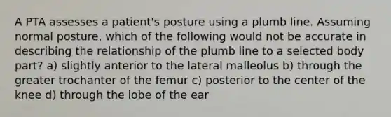 A PTA assesses a patient's posture using a plumb line. Assuming normal posture, which of the following would not be accurate in describing the relationship of the plumb line to a selected body part? a) slightly anterior to the lateral malleolus b) through the greater trochanter of the femur c) posterior to the center of the knee d) through the lobe of the ear