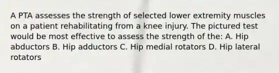 A PTA assesses the strength of selected lower extremity muscles on a patient rehabilitating from a knee injury. The pictured test would be most effective to assess the strength of the: A. Hip abductors B. Hip adductors C. Hip medial rotators D. Hip lateral rotators