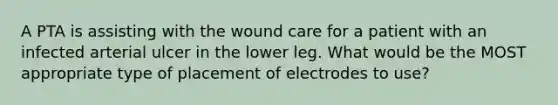 A PTA is assisting with the wound care for a patient with an infected arterial ulcer in the lower leg. What would be the MOST appropriate type of placement of electrodes to use?