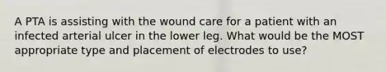 A PTA is assisting with the wound care for a patient with an infected arterial ulcer in the lower leg. What would be the MOST appropriate type and placement of electrodes to use?