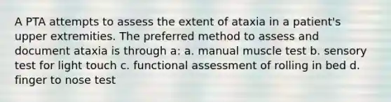 A PTA attempts to assess the extent of ataxia in a patient's upper extremities. The preferred method to assess and document ataxia is through a: a. manual muscle test b. sensory test for light touch c. functional assessment of rolling in bed d. finger to nose test