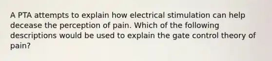 A PTA attempts to explain how electrical stimulation can help decease the perception of pain. Which of the following descriptions would be used to explain the gate control theory of pain?