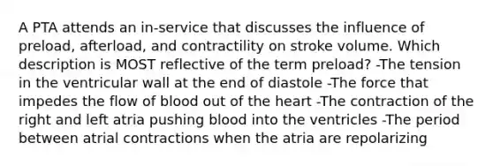 A PTA attends an in-service that discusses the influence of preload, afterload, and contractility on stroke volume. Which description is MOST reflective of the term preload? -The tension in the ventricular wall at the end of diastole -The force that impedes the flow of blood out of the heart -The contraction of the right and left atria pushing blood into the ventricles -The period between atrial contractions when the atria are repolarizing