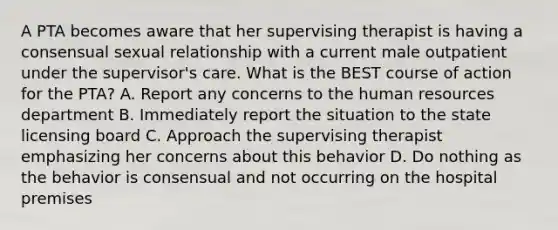 A PTA becomes aware that her supervising therapist is having a consensual sexual relationship with a current male outpatient under the supervisor's care. What is the BEST course of action for the PTA? A. Report any concerns to the human resources department B. Immediately report the situation to the state licensing board C. Approach the supervising therapist emphasizing her concerns about this behavior D. Do nothing as the behavior is consensual and not occurring on the hospital premises