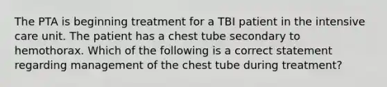 The PTA is beginning treatment for a TBI patient in the intensive care unit. The patient has a chest tube secondary to hemothorax. Which of the following is a correct statement regarding management of the chest tube during treatment?