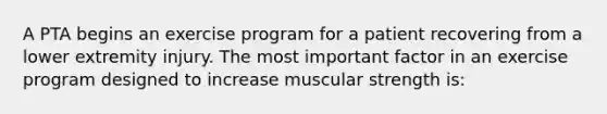 A PTA begins an exercise program for a patient recovering from a lower extremity injury. The most important factor in an exercise program designed to increase muscular strength is: