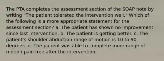 The PTA completes the assessment section of the SOAP note by writing "The patient tolerated the intervention well." Which of the following is a more appropriate statement for the assessment section? a. The patient has shown no improvement since last intervention. b. The patient is getting better. c. The patient's shoulder abduction range of motion is 10 to 90 degrees. d. The patient was able to complete more range of motion pain free after the intervention.