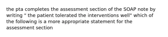 the pta completes the assessment section of the SOAP note by writing " the patient tolerated the interventions well" which of the following is a more appropriate statement for the assessment section