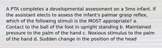 A PTA completes a developmental assessment on a 5mo infant. If the assistant elects to assess the infant's palmar grasp reflex, which of the following stimuli is the MOST appropriate? a. Contact to the ball of the foot in upright standing b. Maintained pressure to the palm of the hand c. Noxious stimulus to the palm of the hand d. Sudden change in the position of the head