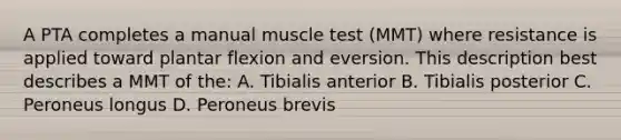 A PTA completes a manual muscle test (MMT) where resistance is applied toward plantar flexion and eversion. This description best describes a MMT of the: A. Tibialis anterior B. Tibialis posterior C. Peroneus longus D. Peroneus brevis