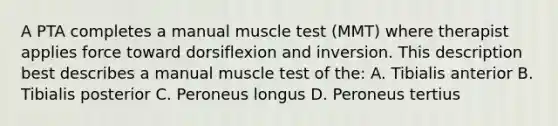 A PTA completes a manual muscle test (MMT) where therapist applies force toward dorsiflexion and inversion. This description best describes a manual muscle test of the: A. Tibialis anterior B. Tibialis posterior C. Peroneus longus D. Peroneus tertius