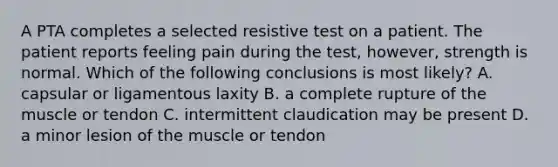 A PTA completes a selected resistive test on a patient. The patient reports feeling pain during the test, however, strength is normal. Which of the following conclusions is most likely? A. capsular or ligamentous laxity B. a complete rupture of the muscle or tendon C. intermittent claudication may be present D. a minor lesion of the muscle or tendon