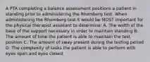 A PTA completing a balance assessment positions a patient in standing prior to administering the Rhomberg test. When administering the Rhomberg test it would be MOST important for the physical therapist assistant to determine: A. The width of the base of the support necessary in order to maintain standing B. The amount of time the patient is able to maintain the test position C. The amount of sway present during the testing period D. The complexity of tasks the patient is able to perform with eyes open and eyes closed