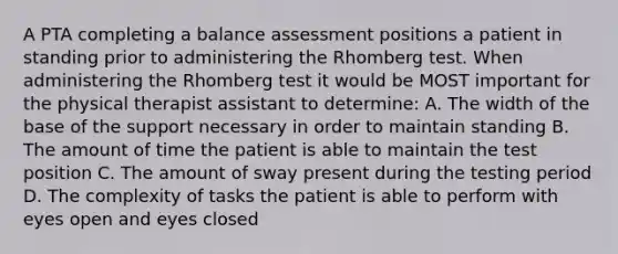 A PTA completing a balance assessment positions a patient in standing prior to administering the Rhomberg test. When administering the Rhomberg test it would be MOST important for the physical therapist assistant to determine: A. The width of the base of the support necessary in order to maintain standing B. The amount of time the patient is able to maintain the test position C. The amount of sway present during the testing period D. The complexity of tasks the patient is able to perform with eyes open and eyes closed