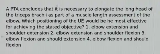 A PTA concludes that it is necessary to elongate the long head of the triceps brachii as part of a muscle length assessment of the elbow. Which positioning of the UE would be he most effective for achieving the stated objective? 1. elbow extension and shoulder extension 2. elbow extension and shoulder flexion 3. elbow flexion and should extension 4. elbow flexion and should flexion