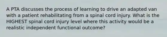 A PTA discusses the process of learning to drive an adapted van with a patient rehabilitating from a spinal cord injury. What is the HIGHEST spinal cord injury level where this activity would be a realistic independent functional outcome?