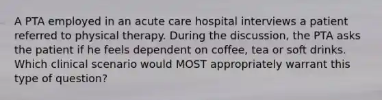 A PTA employed in an acute care hospital interviews a patient referred to physical therapy. During the discussion, the PTA asks the patient if he feels dependent on coffee, tea or soft drinks. Which clinical scenario would MOST appropriately warrant this type of question?