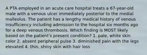 A PTA employed in an acute care hospital treats a 67-year-old male with a venous ulcer immediately posterior to the medial malleolus. The patient has a lengthy medical history of venous insufficiency including admission to the hospital six months ago for a deep venous thrombosis. Which finding is MOST likely based on the patient's present condition? 1. pale, white skin color 2. absent peripheral pulse 3. diminished pain with the legs elevated 4. thin, shiny skin with hair loss