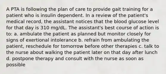 A PTA is following the plan of care to provide gait training for a patient who is insulin dependent. In a review of the patient's medical record, the assistant notices that the blood glucose level for that day is 310 mg/dL. The assistant's best course of action is to: a. ambulate the patient as planned but monitor closely for signs of exertional intolerance b. refrain from ambulating the patient, reschedule for tomorrow before other therapies c. talk to the nurse about walking the patient later on that day after lunch d. postpone therapy and consult with the nurse as soon as possible