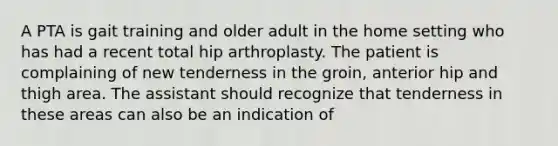 A PTA is gait training and older adult in the home setting who has had a recent total hip arthroplasty. The patient is complaining of new tenderness in the groin, anterior hip and thigh area. The assistant should recognize that tenderness in these areas can also be an indication of