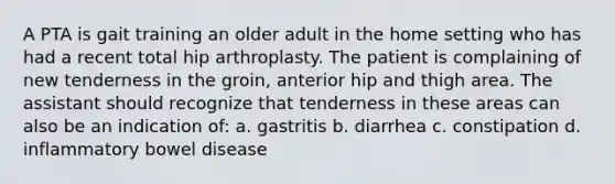 A PTA is gait training an older adult in the home setting who has had a recent total hip arthroplasty. The patient is complaining of new tenderness in the groin, anterior hip and thigh area. The assistant should recognize that tenderness in these areas can also be an indication of: a. gastritis b. diarrhea c. constipation d. inflammatory bowel disease