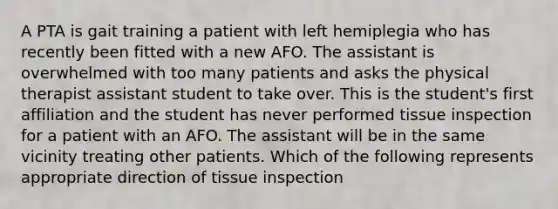 A PTA is gait training a patient with left hemiplegia who has recently been fitted with a new AFO. The assistant is overwhelmed with too many patients and asks the physical therapist assistant student to take over. This is the student's first affiliation and the student has never performed tissue inspection for a patient with an AFO. The assistant will be in the same vicinity treating other patients. Which of the following represents appropriate direction of tissue inspection