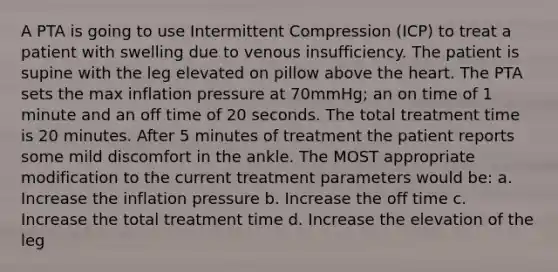 A PTA is going to use Intermittent Compression (ICP) to treat a patient with swelling due to venous insufficiency. The patient is supine with the leg elevated on pillow above the heart. The PTA sets the max inflation pressure at 70mmHg; an on time of 1 minute and an off time of 20 seconds. The total treatment time is 20 minutes. After 5 minutes of treatment the patient reports some mild discomfort in the ankle. The MOST appropriate modification to the current treatment parameters would be: a. Increase the inflation pressure b. Increase the off time c. Increase the total treatment time d. Increase the elevation of the leg