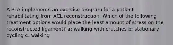 A PTA implements an exercise program for a patient rehabilitating from ACL reconstruction. Which of the following treatment options would place the least amount of stress on the reconstructed ligament? a: walking with crutches b: stationary cycling c: walking