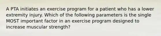 A PTA initiates an exercise program for a patient who has a lower extremity injury. Which of the following parameters is the single MOST important factor in an exercise program designed to increase muscular strength?