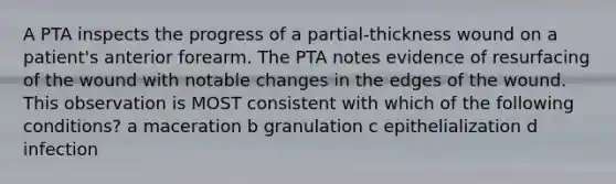 A PTA inspects the progress of a partial-thickness wound on a patient's anterior forearm. The PTA notes evidence of resurfacing of the wound with notable changes in the edges of the wound. This observation is MOST consistent with which of the following conditions? a maceration b granulation c epithelialization d infection