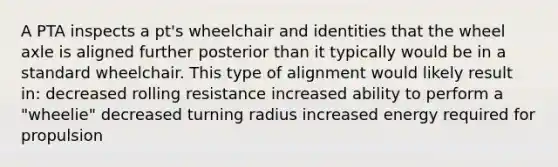 A PTA inspects a pt's wheelchair and identities that the wheel axle is aligned further posterior than it typically would be in a standard wheelchair. This type of alignment would likely result in: decreased rolling resistance increased ability to perform a "wheelie" decreased turning radius increased energy required for propulsion